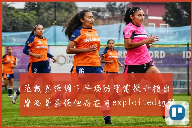 范戴克强调下半场防守需提升指出摩洛哥虽强但存在可exploited的弱点