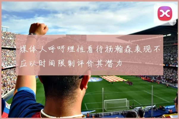 媒体人呼吁理性看待杨瀚森表现不应以时间限制评价其潜力