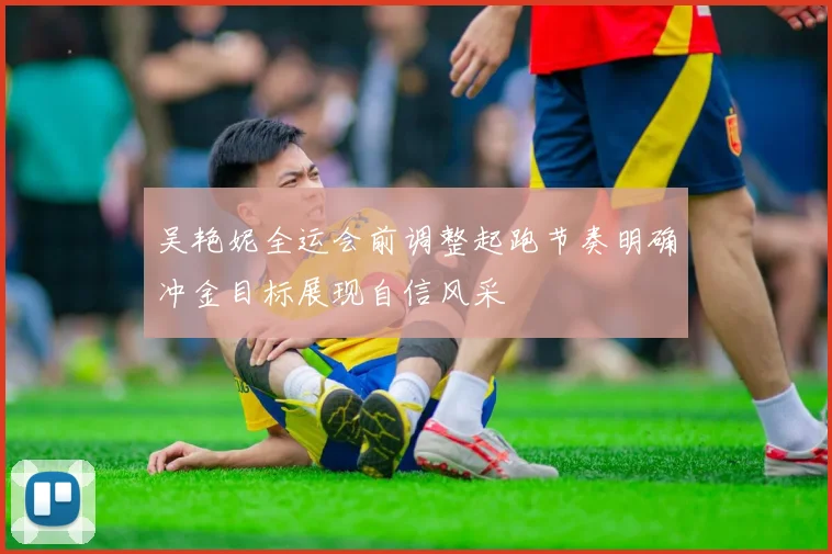 吴艳妮全运会前调整起跑节奏明确冲金目标展现自信风采