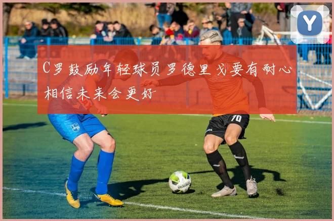 C罗鼓励年轻球员罗德里戈要有耐心相信未来会更好