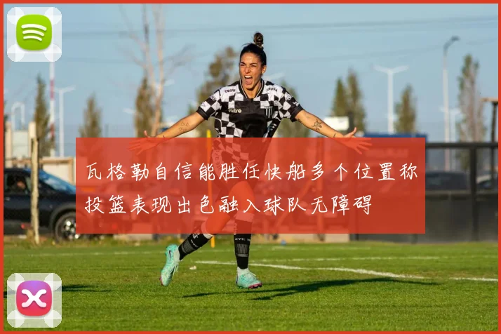 瓦格勒自信能胜任快船多个位置称投篮表现出色融入球队无障碍