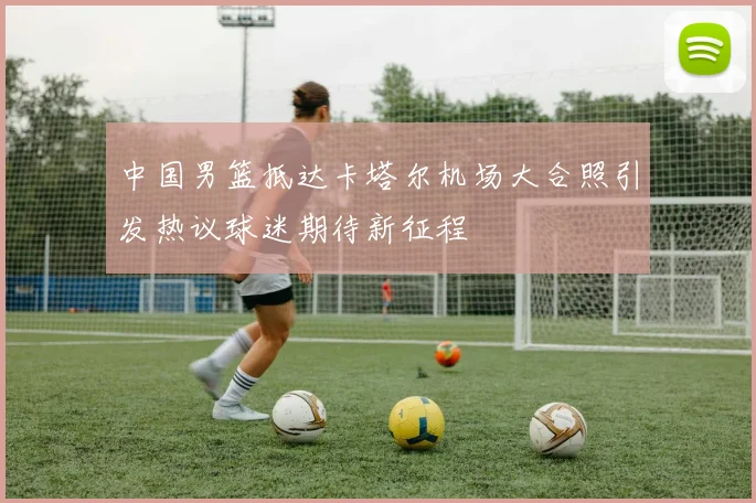 中国男篮抵达卡塔尔机场大合照引发热议球迷期待新征程