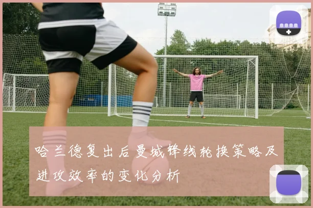 哈兰德复出后曼城锋线轮换策略及进攻效率的变化分析