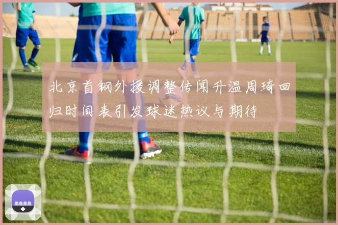 北京首钢外援调整传闻升温周琦回归时间表引发球迷热议与期待