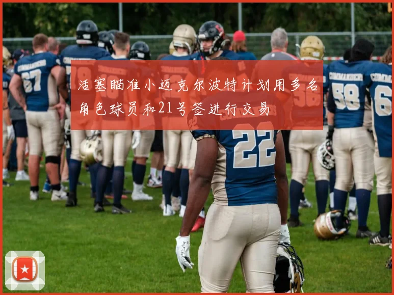 活塞瞄准小迈克尔波特计划用多名角色球员和21号签进行交易