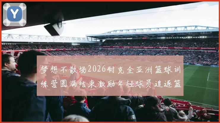 梦想不散场2026耐克全亚洲篮球训练营圆满结束激励年轻球员追逐篮球梦想