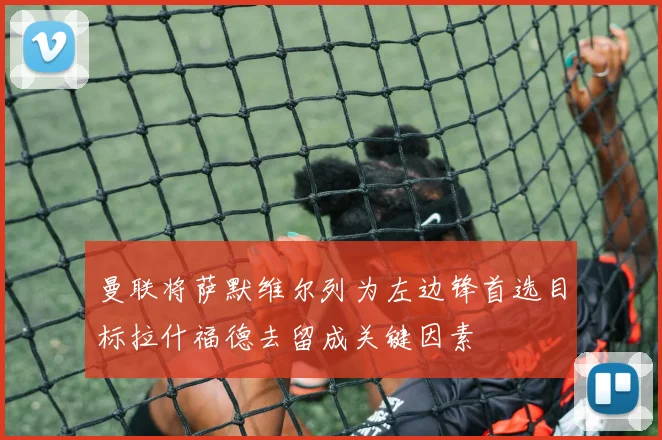 曼联将萨默维尔列为左边锋首选目标拉什福德去留成关键因素