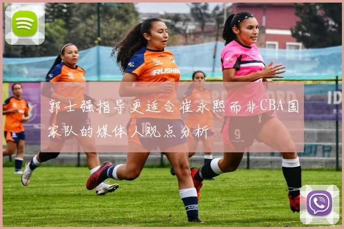 郭士强指导更适合崔永熙而非CBA国家队的媒体人观点分析