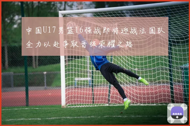 中国U17男篮16强战即将迎战法国队全力以赴争取晋级荣耀之路