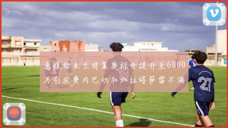 意媒称米兰将莱奥标价提升至6000万引发费内巴切和加拉塔萨雷不满