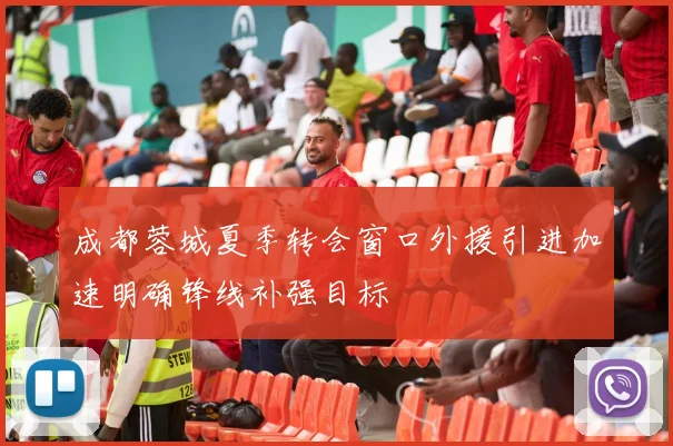 成都蓉城夏季转会窗口外援引进加速明确锋线补强目标
